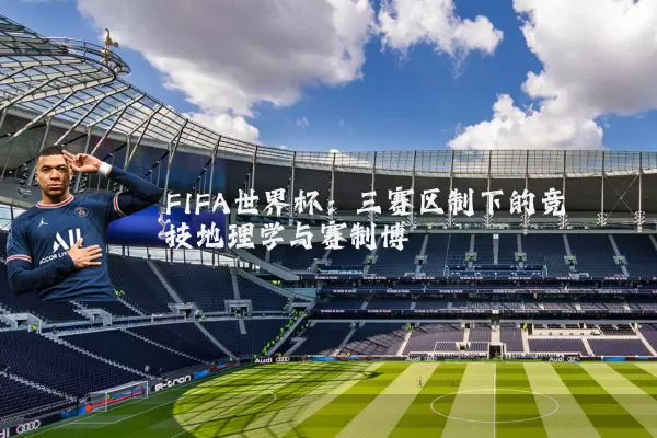 FIFA世界杯：三赛区制下的竞技地理学与赛制博弈